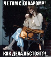 че там с товаром?!.. как дела обстоят?!..