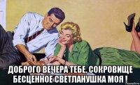  доброго вечера тебе, сокровище бесценное светланушка моя !