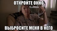 откройте окно выбросите меня в него