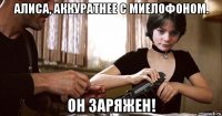 алиса, аккуратнее с миелофоном. он заряжен!