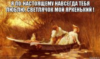 я по-настоящему навсегда тебя люблю, светлячок мой яркенький ! 