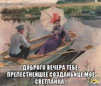  доброго вечера тебе, прелестнейшее созданьице моё светланка !