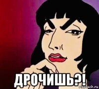  дрочишь?!