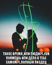  такое время..или люди?!..хуй поймёшь или дело в тебе самом?!..полный пиздец