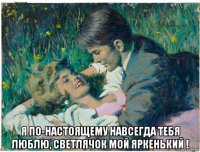  я по-настоящему навсегда тебя люблю, светлячок мой яркенький !