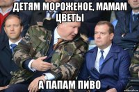 детям мороженое, мамам цветы а папам пиво