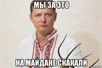 мы за это на майдане скакали