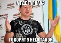 а где турпаа? говорят у него такой