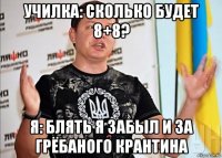 училка: сколько будет 8+8? я: блять я забыл и за грёбаного крантина