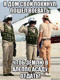 я дом свой покинул, пошел воевать, чтоб землю в алеппо асаду отдать!