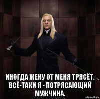  иногда жену от меня трясёт. всё-таки я - потрясающий мужчина.