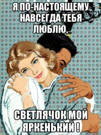 я по-настоящему навсегда тебя люблю, светлячок мой яркенький !