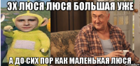 эх люся люся большая уже а до сих пор как маленькая люся