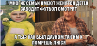 многие семьи имеют женятся детей заводят футбол смотрят а ты? как был дауном так им и помрешь люся