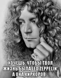  хочешь, чтобы твоя жизнь была led zeppelin, а она киркоров...