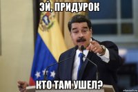 эй, придурок кто там ушел?