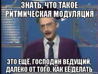 знать, что такое ритмическая модуляция это ещё, господин ведущий, далеко от того, как её делать