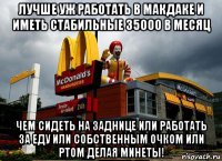 лучше уж работать в макдаке и иметь стабильные 35000 в месяц чем сидеть на заднице или работать за еду или собственным очком или ртом делая минеты!