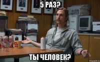 5 раз? ты человек?