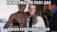 ноги помыл, в попу дал какой хороший белый