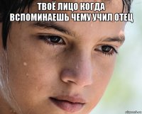 твоё лицо когда вспоминаешь чему учил отец 