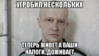 угробил нескольких теперь живет а ваши налоги..доживает