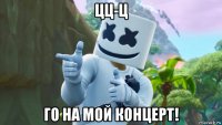 цц-ц го на мой концерт!