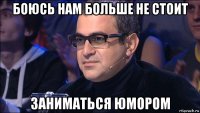 боюсь нам больше не стоит заниматься юмором