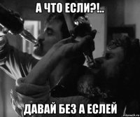 а что если?!.. давай без а еслей