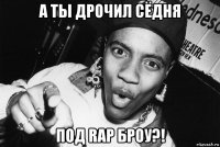 а ты дрочил сёдня под rap броу?!