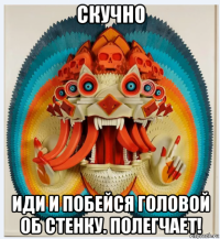 скучно иди и побейся головой об стенку. полегчает!