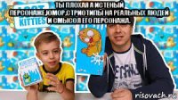 ты плохая а истеный персонаже,юмор,стриотипы на реальных людей и смысол его персонажа. 
