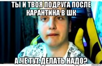 ты и твоя подруга после карантина в шк а чё тут делать надо?