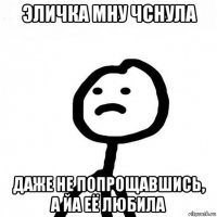 эличка мну чснула даже не попрощавшись, а йа её любила
