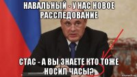 навальный - у нас новое расследование стас - а вы знаете кто тоже носил часы?