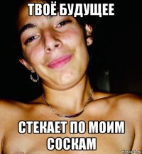 твоё будущее стекает по моим соскам