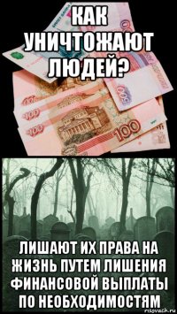 как уничтожают людей? лишают их права на жизнь путем лишения финансовой выплаты по необходимостям