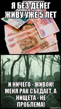 я без денег живу уже 5 лет и ничего - живой! меня рак съедает, а нищета - не проблема!