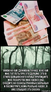  живи на хуй, доживай точнее, и не хуй мне тут петь про это дерьмо, это в стиле бойцовского клуба пропишите мне лекарства мне хуево а вы сходите на сеансы раковых больных и посмотрите кому реально хуево...я уже слышал эту сказку