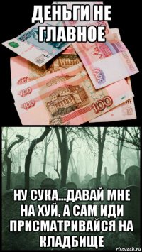 деньги не главное ну сука...давай мне на хуй, а сам иди присматривайся на кладбище