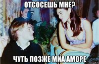 отсосешь мне? чуть позже миа аморе