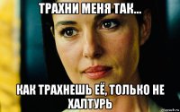 трахни меня так... как трахнешь её, только не халтурь