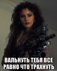  вальнуть тебя все равно что трахнуть