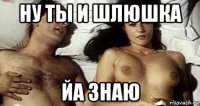 ну ты и шлюшка йа знаю