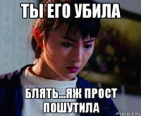 ты его убила блять...яж прост пошутила