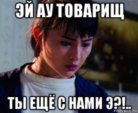 эй ау товарищ ты ещё с нами э?!..