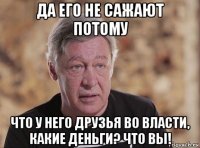 да его не сажают потому что у него друзья во власти, какие деньги? что вы!
