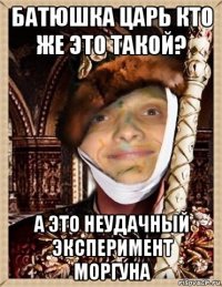 батюшка царь кто же это такой? а это неудачный эксперимент моргуна