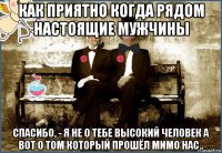 как приятно когда рядом настоящие мужчины спасибо, - я не о тебе высокий человек а вот о том который прошёл мимо нас..