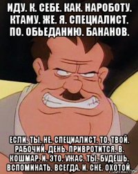 иду. к. себе. как. нароботу. ктаму. же. я. специалист. по. обьеданию. бананов. если. ты. не. специалист. то. твой. рабочий. день. привротится. в. кошмар. и. это. ужас. ты. будешь. вспоминать. всегда. и. сне. охотой.